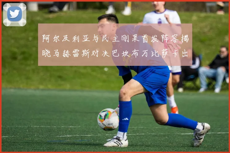 阿尔及利亚与民主刚果首发阵容揭晓马赫雷斯对决巴坎布万比萨卡出战