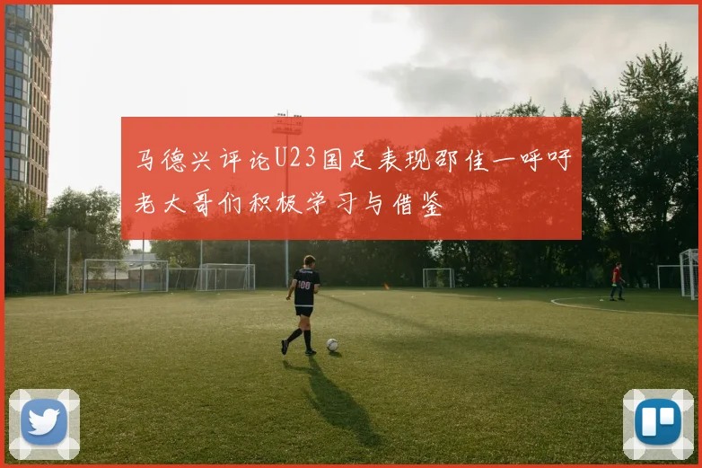 马德兴评论U23国足表现邵佳一呼吁老大哥们积极学习与借鉴