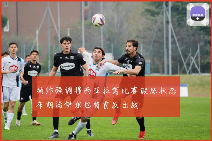 纳帅强调穆西亚拉需比赛锻炼状态布朗诺伊尔也将首发出战