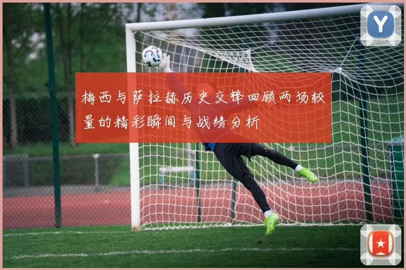 梅西与萨拉赫历史交锋回顾两场较量的精彩瞬间与战绩分析