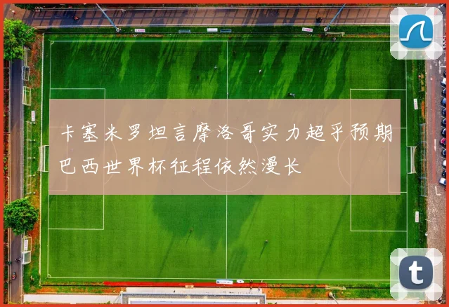 卡塞米罗坦言摩洛哥实力超乎预期巴西世界杯征程依然漫长