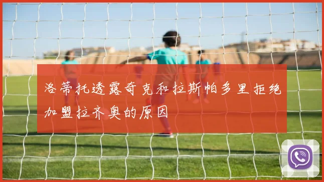 洛蒂托透露奇克和拉斯帕多里拒绝加盟拉齐奥的原因