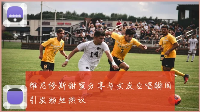 维尼修斯甜蜜分享与女友合唱瞬间引发粉丝热议