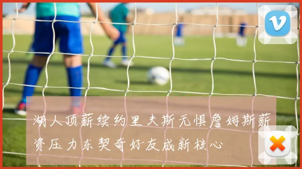 湖人顶薪续约里夫斯无惧詹姆斯薪资压力东契奇好友成新核心