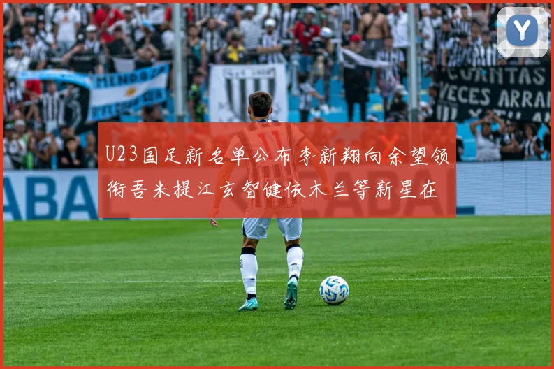 U23国足新名单公布李新翔向余望领衔吾米提江玄智健依木兰等新星在列