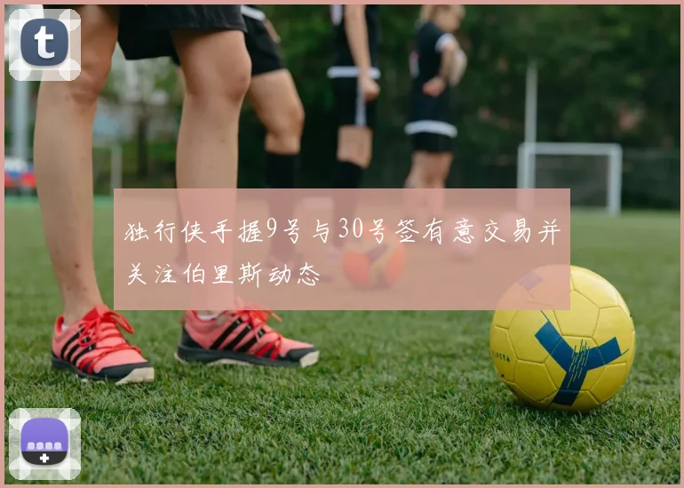 独行侠手握9号与30号签有意交易并关注伯里斯动态