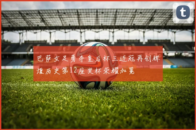 巴萨女足勇夺皇后杯三连冠再创辉煌历史第12座奖杯荣耀加冕