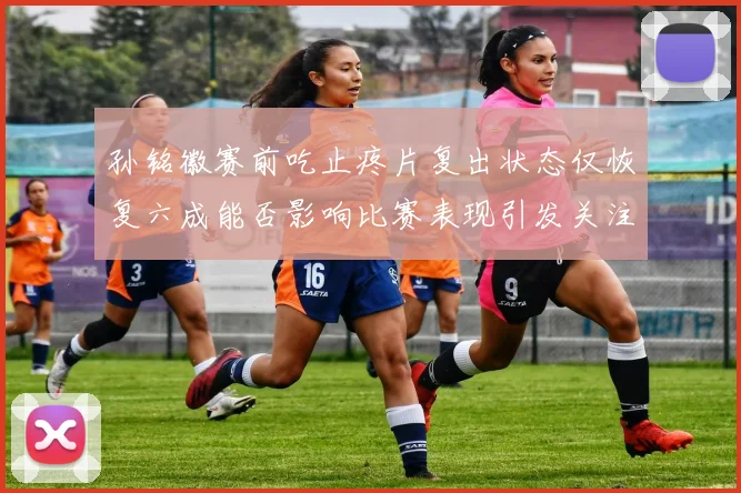 孙铭徽赛前吃止疼片复出状态仅恢复六成能否影响比赛表现引发关注