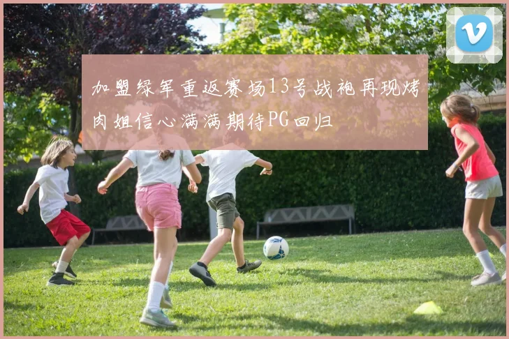 加盟绿军重返赛场13号战袍再现烤肉姐信心满满期待PG回归