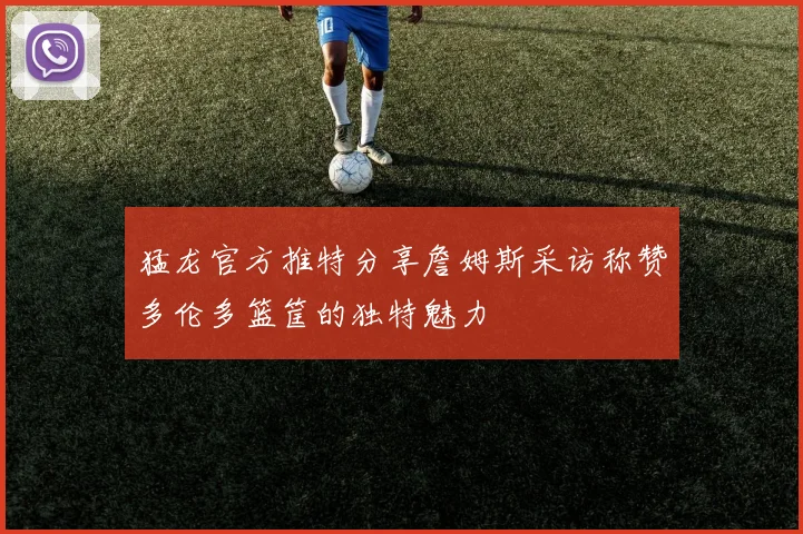 猛龙官方推特分享詹姆斯采访称赞多伦多篮筐的独特魅力