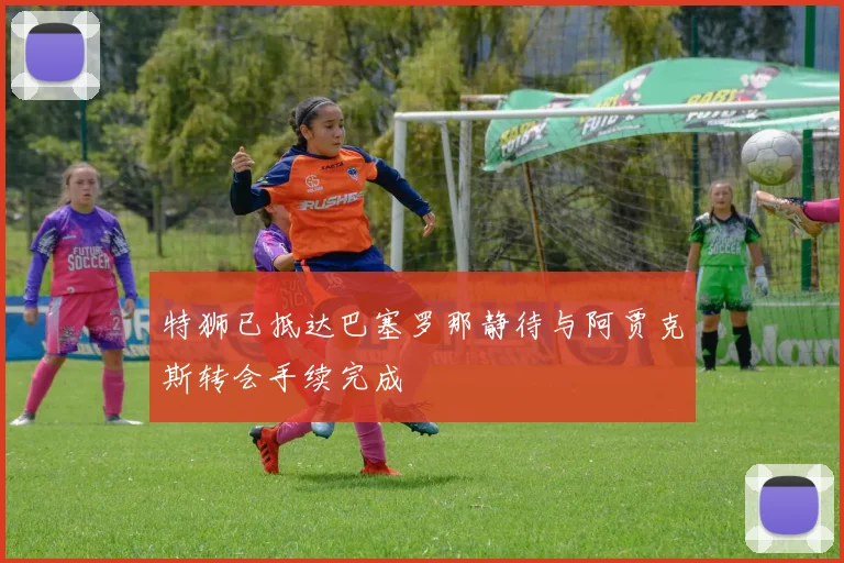 特狮已抵达巴塞罗那静待与阿贾克斯转会手续完成