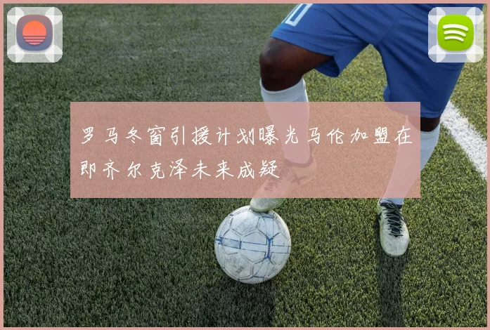 罗马冬窗引援计划曝光马伦加盟在即齐尔克泽未来成疑