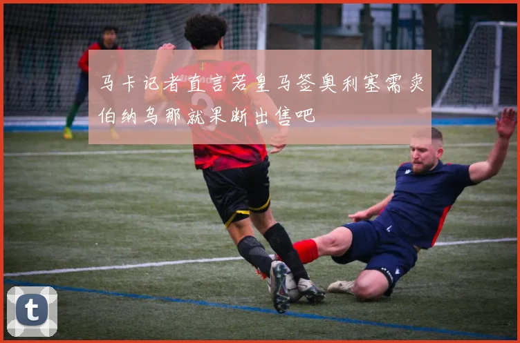 马卡记者直言若皇马签奥利塞需卖伯纳乌那就果断出售吧