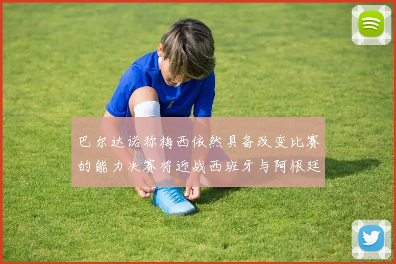 巴尔达诺称梅西依然具备改变比赛的能力决赛将迎战西班牙与阿根廷