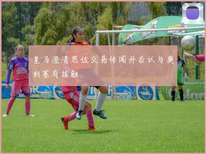 皇马澄清恩佐交易传闻并否认与奥利塞有接触