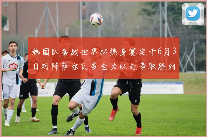 韩国队备战世界杯热身赛定于6月3日对阵萨尔瓦多全力以赴争取胜利